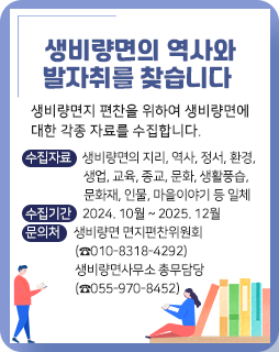 생비량면의 역사와 발자취를 찾습니다
생비량면지 편찬을 위하여 생비량면에 대한 각종 자료를 수집합니다.
수집자료 : 생비량면의 지리, 역사, 정서, 환경, 생업, 교육, 종교, 문화, 생활풍습, 문화재, 인물, 마을이야기 등 일체
수집기간 : 2024. 10월 ~ 2025. 12월
문의처 : 생비량면 면지편찬위원회(☎010-8318-4292)
         생비량면사무소 총무담당(☎055-970-8452)